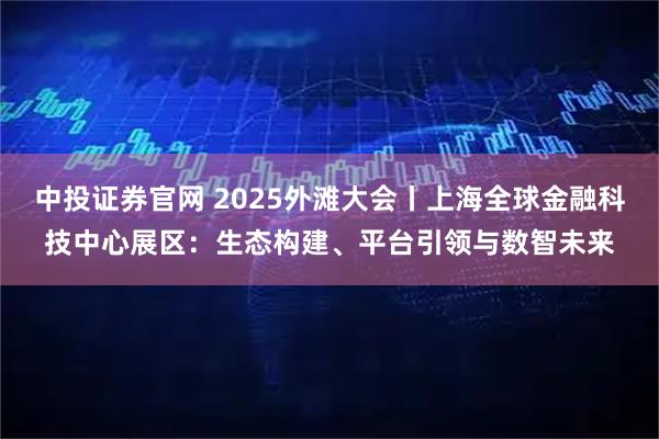 中投证券官网 2025外滩大会丨上海全球金融科技中心展区：生态构建、平台引领与数智未来