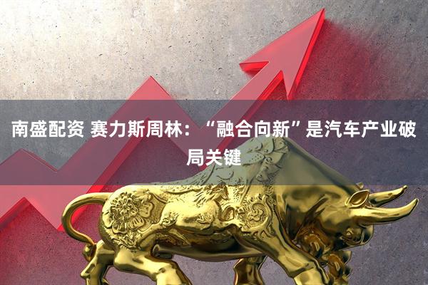 南盛配资 赛力斯周林：“融合向新”是汽车产业破局关键
