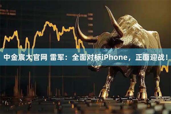中金宸大官网 雷军：全面对标iPhone，正面迎战！