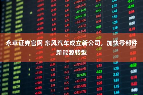 永崋证券官网 东风汽车成立新公司，加快零部件新能源转型