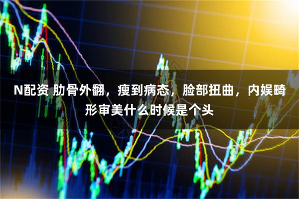 N配资 肋骨外翻，瘦到病态，脸部扭曲，内娱畸形审美什么时候是个头