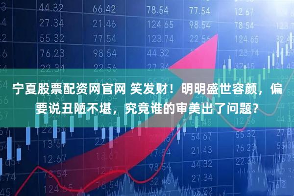 宁夏股票配资网官网 笑发财！明明盛世容颜，偏要说丑陋不堪，究竟谁的审美出了问题？