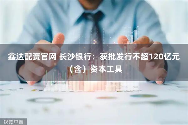 鑫达配资官网 长沙银行：获批发行不超120亿元（含）资本工具