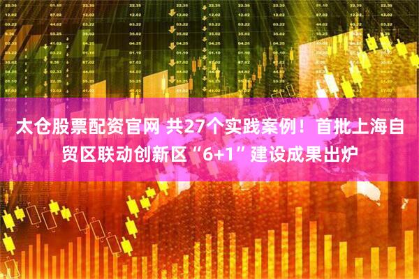 太仓股票配资官网 共27个实践案例！首批上海自贸区联动创新区“6+1”建设成果出炉