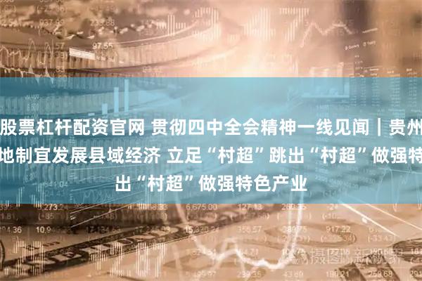 股票杠杆配资官网 贯彻四中全会精神一线见闻｜贵州榕江因地制宜发展县域经济 立足“村超”跳出“村超”做强特色产业