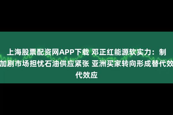 上海股票配资网APP下载 邓正红能源软实力：制裁加剧市场担忧石油供应紧张 亚洲买家转向形成替代效应