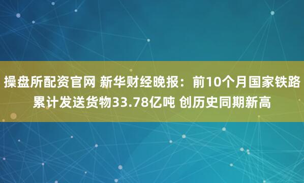 操盘所配资官网 新华财经晚报：前10个月国家铁路累计发送货物33.78亿吨 创历史同期新高