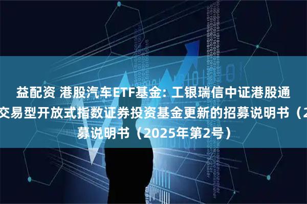 益配资 港股汽车ETF基金: 工银瑞信中证港股通汽车产业主题交易型开放式指数证券投资基金更新的招募说明书（2025年第2号）