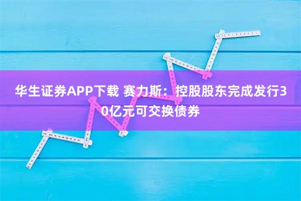 华生证券APP下载 赛力斯：控股股东完成发行30亿元可交换债券