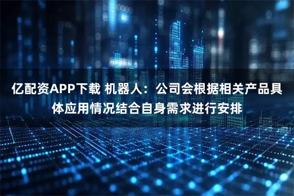 亿配资APP下载 机器人：公司会根据相关产品具体应用情况结合自身需求进行安排