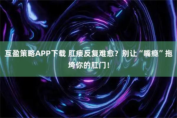 互盈策略APP下载 肛瘘反复难愈？别让“嘴瘾”拖垮你的肛门！