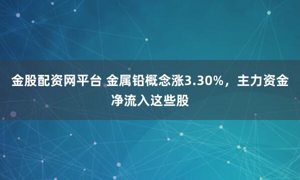 金股配资网平台 金属铅概念涨3.30%，主力资金净流入这些股
