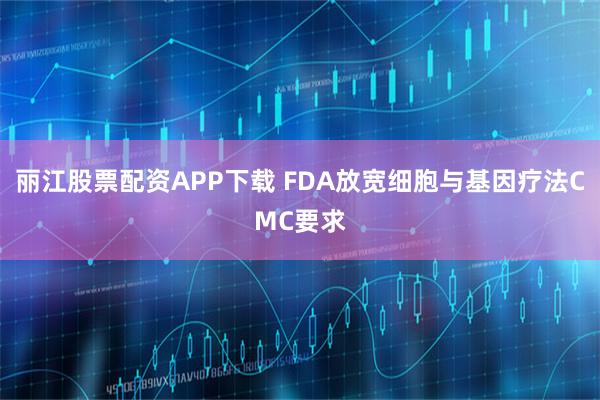 丽江股票配资APP下载 FDA放宽细胞与基因疗法CMC要求