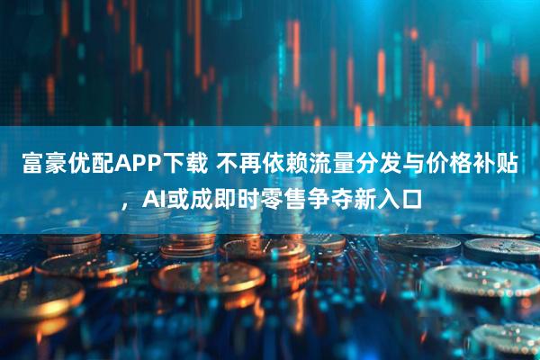 富豪优配APP下载 不再依赖流量分发与价格补贴，AI或成即时零售争夺新入口