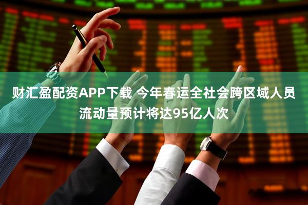 财汇盈配资APP下载 今年春运全社会跨区域人员流动量预计将达95亿人次
