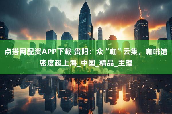 点搭网配资APP下载 贵阳：众“咖”云集，咖啡馆密度超上海_中国_精品_主理