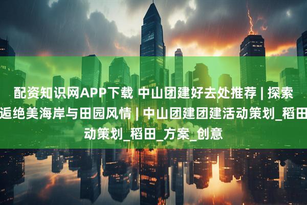配资知识网APP下载 中山团建好去处推荐 | 探索崖口村,邂逅绝美海岸与田园风情 | 中山团建团建活动策划_稻田_方案_创意