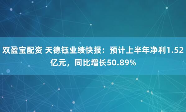 双盈宝配资 天德钰业绩快报：预计上半年净利1.52亿元，同比增长50.89%