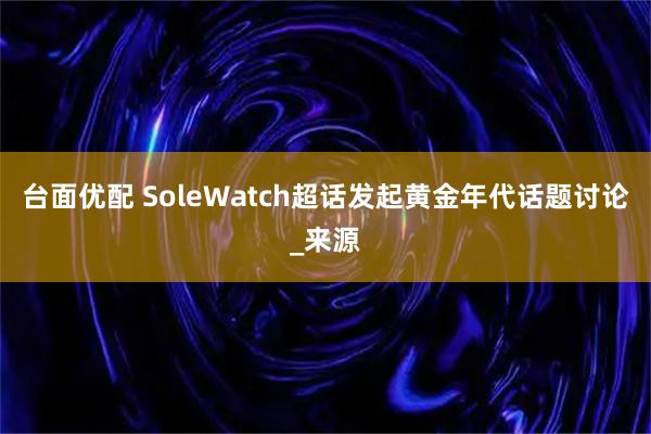 台面优配 SoleWatch超话发起黄金年代话题讨论_来源