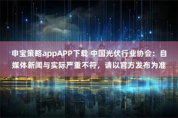 申宝策略appAPP下载 中国光伏行业协会：自媒体新闻与实际严重不符，请以官方发布为准