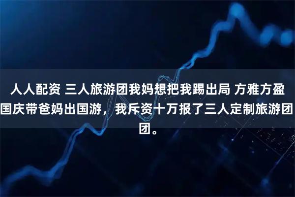 人人配资 三人旅游团我妈想把我踢出局 方雅方盈 国庆带爸妈出国游，我斥资十万报了三人定制旅游团。