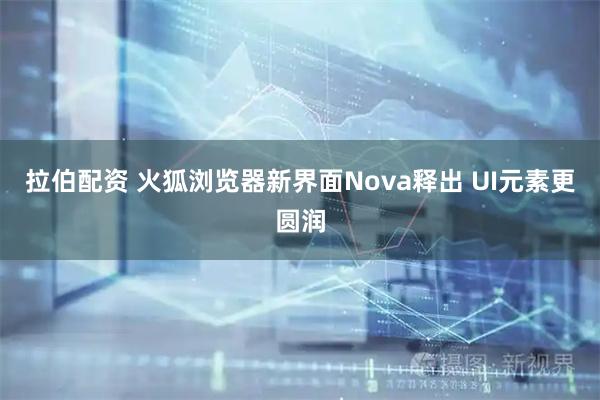 拉伯配资 火狐浏览器新界面Nova释出 UI元素更圆润